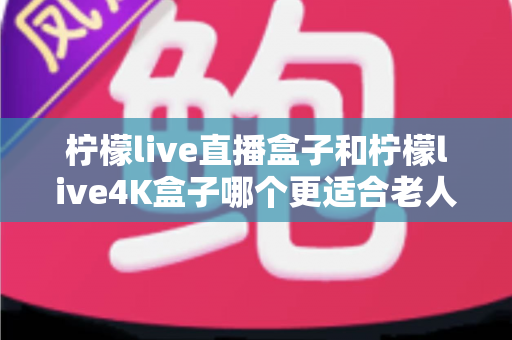柠檬live直播盒子和柠檬live4K盒子哪个更适合老人用？看完这篇再决定不后悔