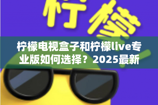 柠檬电视盒子和柠檬live专业版如何选择？2025最新选购指南：看完这篇不再纠结，找到最适合你的观影方案