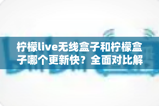 柠檬live无线盒子和柠檬盒子哪个更新快？全面对比解析，帮你选对不选贵