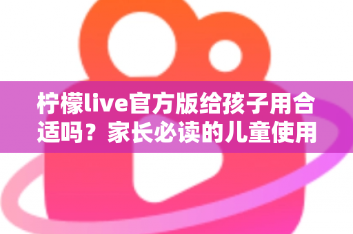 柠檬live官方版给孩子用合适吗？家长必读的儿童使用安全指南与实用建议
