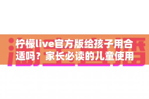 柠檬live官方版给孩子用合适吗？家长必读的儿童使用安全指南与实用建议