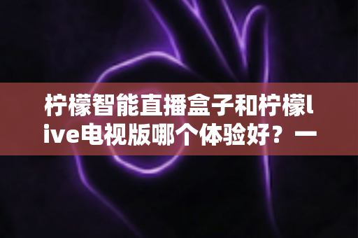 柠檬智能直播盒子和柠檬live电视版哪个体验好?一文看懂差异,选对不踩坑 柠檬智能直播盒子和柠檬live电视版哪个体验好?一文看懂差异,选对不踩坑