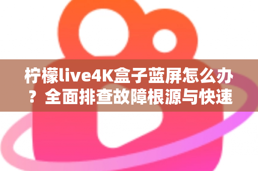 柠檬live4K盒子蓝屏怎么办？全面排查故障根源与快速修复实用指南