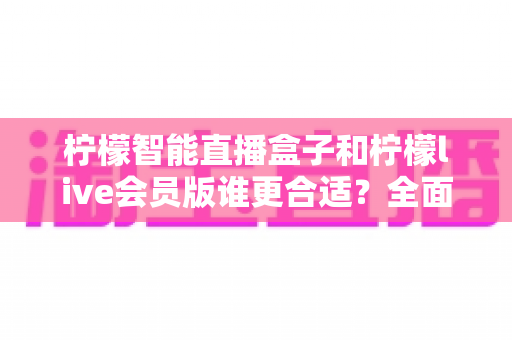 柠檬智能直播盒子和柠檬live会员版谁更合适？全面对比解析助你找到最佳直播方案