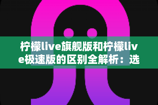 柠檬live旗舰版和柠檬live极速版的区别全解析:选对版本,直播体验直接翻倍 柠檬live旗舰版和柠檬live极速版的区别全解析:选对版本,直播体验直接翻倍