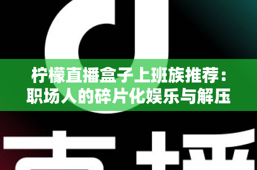 柠檬直播盒子上班族推荐:职场人的碎片化娱乐与解压新选择 柠檬直播盒子上班族推荐:职场人的碎片化娱乐与解压新选择