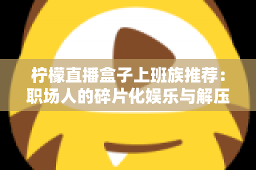 柠檬直播盒子上班族推荐:职场人的碎片化娱乐与解压新选择 柠檬直播盒子上班族推荐:职场人的碎片化娱乐与解压新选择