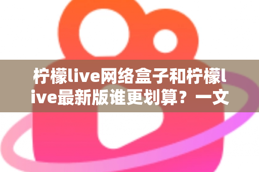柠檬live网络盒子和柠檬live最新版谁更划算？一文看懂选购指南与省钱攻略