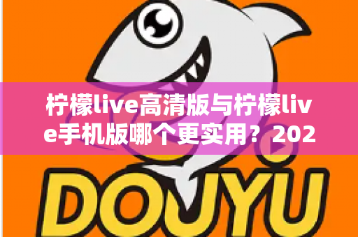 柠檬live高清版与柠檬live手机版哪个更实用？2025年最全对比评测与选择指南