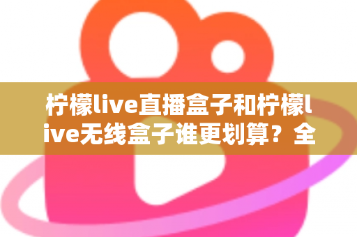 柠檬live直播盒子和柠檬live无线盒子谁更划算？全面深度对比评测帮你省钱选购
