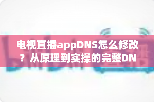 电视直播appDNS怎么修改？从原理到实操的完整DNS设置指南，助你畅享流畅直播体验