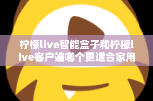 柠檬live智能盒子和柠檬live客户端哪个更适合家用？一篇讲透两种方案差异的实用指南