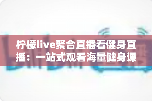 柠檬live聚合直播看健身直播：一站式观看海量健身课程的新选择