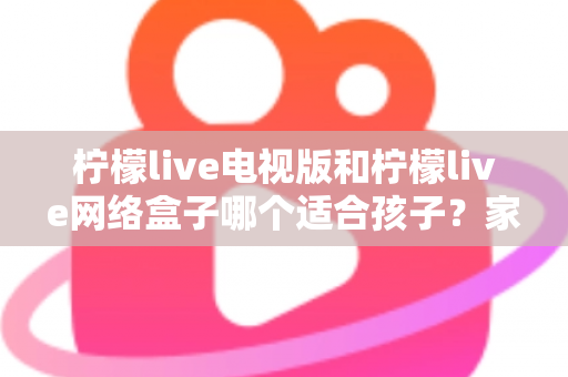 柠檬live电视版和柠檬live网络盒子哪个适合孩子?家长必读的选购与护眼全攻略 柠檬live电视版和柠檬live网络盒子哪个适合孩子?家长必读的选购与护眼全攻略
