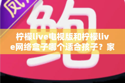 柠檬live电视版和柠檬live网络盒子哪个适合孩子？家长必读的选购与护眼全攻略