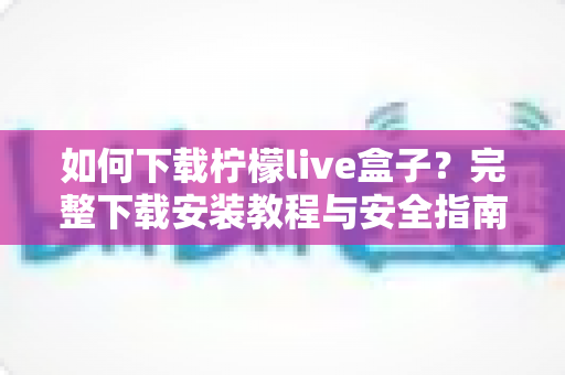 如何下载柠檬live盒子？完整下载安装教程与安全指南