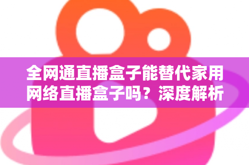 全网通直播盒子能替代家用网络直播盒子吗？深度解析、对比评测与选购指南