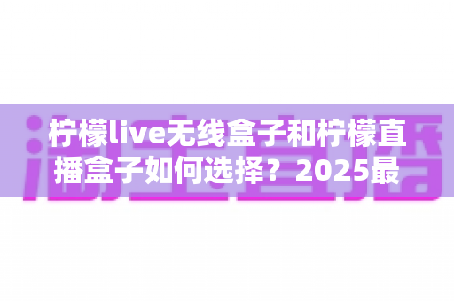 柠檬live无线盒子和柠檬直播盒子如何选择?2025最新选购攻略与避坑指南一次讲清 柠檬live无线盒子和柠檬直播盒子如何选择?2025最新选购攻略与避坑指南一次讲清
