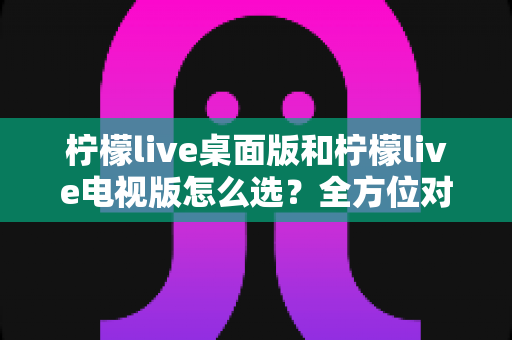 柠檬live桌面版和柠檬live电视版怎么选?全方位对比分析帮你找到最适合的版本 柠檬live桌面版和柠檬live电视版怎么选?全方位对比分析帮你找到最适合的版本