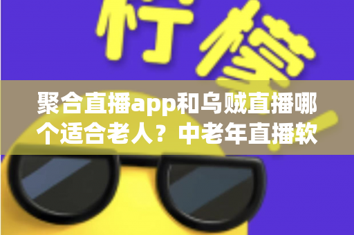 聚合直播app和乌贼直播哪个适合老人?中老年直播软件选择全攻略 聚合直播app和乌贼直播哪个适合老人?中老年直播软件选择全攻略