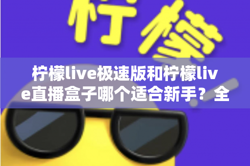 柠檬live极速版和柠檬live直播盒子哪个适合新手?全面对比解析与选型指南 柠檬live极速版和柠檬live直播盒子哪个适合新手?全面对比解析与选型指南