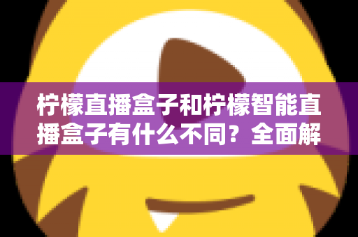 柠檬直播盒子和柠檬智能直播盒子有什么不同?全面解析两款设备的差异与选购指南 柠檬直播盒子和柠檬智能直播盒子有什么不同?全面解析两款设备的差异与选购指南