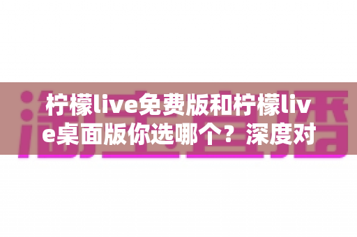 柠檬live免费版和柠檬live桌面版你选哪个？深度对比分析帮你找到最适合的直播工具