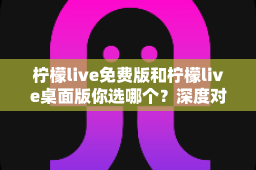 柠檬live免费版和柠檬live桌面版你选哪个？深度对比分析帮你找到最适合的直播工具