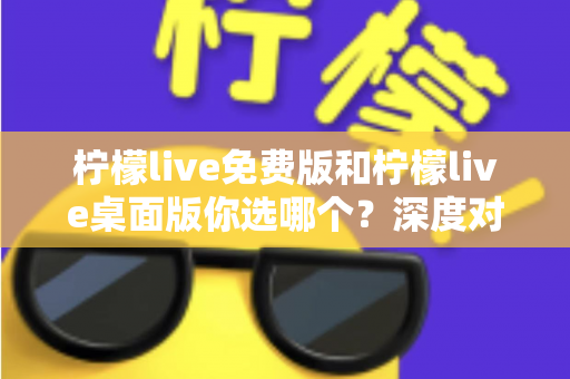 柠檬live免费版和柠檬live桌面版你选哪个？深度对比分析帮你找到最适合的直播工具