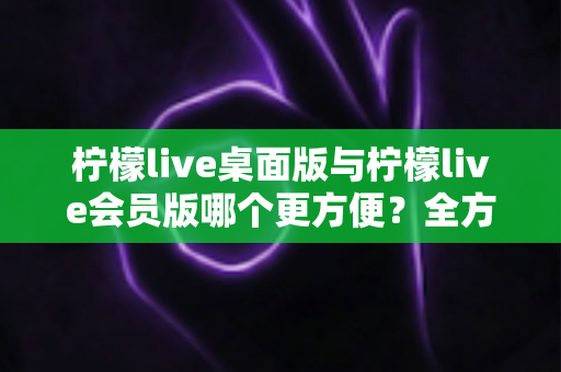 柠檬live桌面版与柠檬live会员版哪个更方便?全方位深度对比助你选出最适合的直播助手 柠檬live桌面版与柠檬live会员版哪个更方便?全方位深度对比助你选出最适合的直播助手