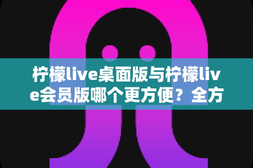 柠檬live桌面版与柠檬live会员版哪个更方便?全方位深度对比助你选出最适合的直播助手 柠檬live桌面版与柠檬live会员版哪个更方便?全方位深度对比助你选出最适合的直播助手