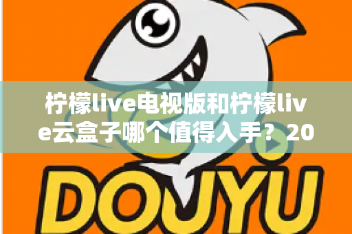 柠檬live电视版和柠檬live云盒子哪个值得入手?2025最新选购指南与深度对比分析 柠檬live电视版和柠檬live云盒子哪个值得入手?2025最新选购指南与深度对比分析