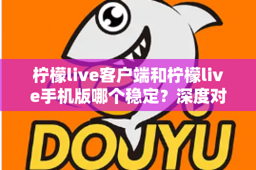 柠檬live客户端和柠檬live手机版哪个稳定?深度对比分析帮你选出最流畅的直播体验方案 柠檬live客户端和柠檬live手机版哪个稳定?深度对比分析帮你选出最流畅的直播体验方案