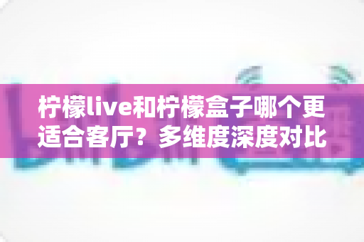 柠檬live和柠檬盒子哪个更适合客厅？多维度深度对比助你打造理想家庭观影中心