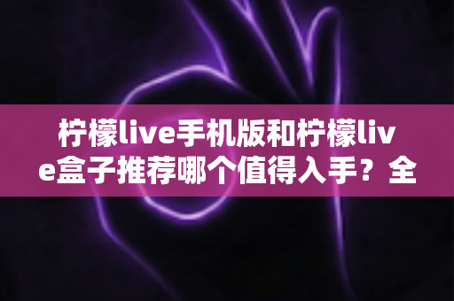 柠檬live手机版和柠檬live盒子推荐哪个值得入手？全面对比帮你选出最适合的那一款