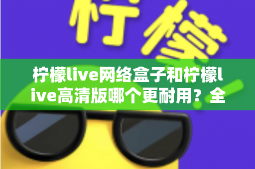 柠檬live网络盒子和柠檬live高清版哪个更耐用?全面解析两款设备的耐久性能与选购指南 柠檬live网络盒子和柠檬live高清版哪个更耐用?全面解析两款设备的耐久性能与选购指南