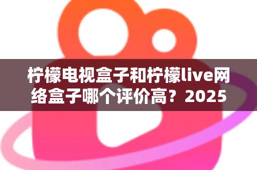 柠檬电视盒子和柠檬live网络盒子哪个评价高？2025年最全选购对比指南深度解析