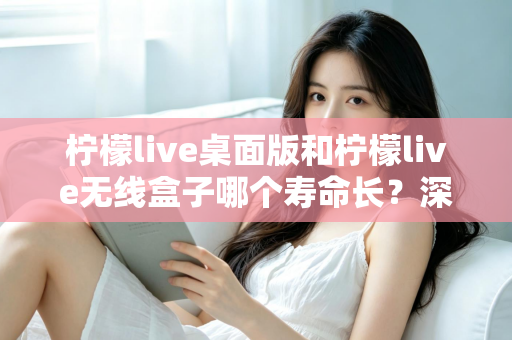 柠檬live桌面版和柠檬live无线盒子哪个寿命长?深度对比分析与延长寿命实用指南 柠檬live桌面版和柠檬live无线盒子哪个寿命长?深度对比分析与延长寿命实用指南