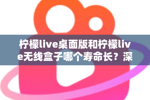 柠檬live桌面版和柠檬live无线盒子哪个寿命长?深度对比分析与延长寿命实用指南 柠檬live桌面版和柠檬live无线盒子哪个寿命长?深度对比分析与延长寿命实用指南