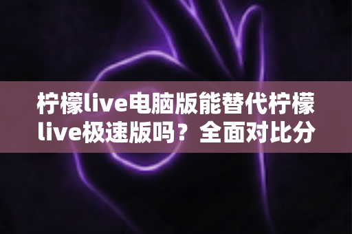 柠檬live电脑版能替代柠檬live极速版吗？全面对比分析与选择建议