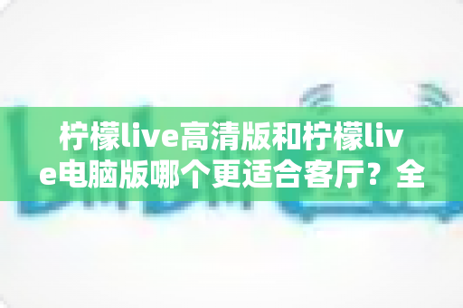 柠檬live高清版和柠檬live电脑版哪个更适合客厅？全面解析助你打造理想家庭观影体验