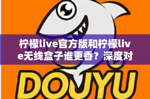 柠檬live官方版和柠檬live无线盒子谁更香？深度对比评测帮你选对不踩坑