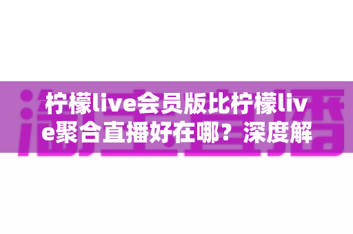 柠檬live会员版比柠檬live聚合直播好在哪?深度解析会员版核心优势与选购指南 柠檬live会员版比柠檬live聚合直播好在哪?深度解析会员版核心优势与选购指南