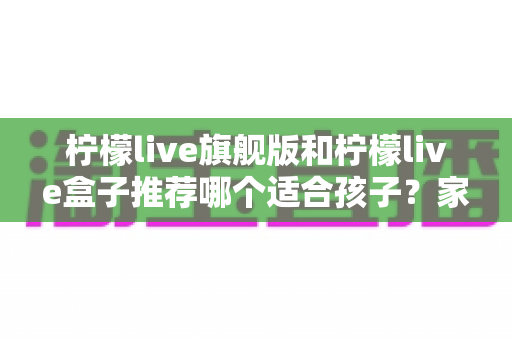 柠檬live旗舰版和柠檬live盒子推荐哪个适合孩子?家长必读的选购对比与安全使用指南 柠檬live旗舰版和柠檬live盒子推荐哪个适合孩子?家长必读的选购对比与安全使用指南