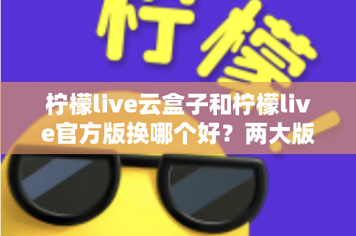柠檬live云盒子和柠檬live官方版换哪个好？两大版本全方位对比与选择指南
