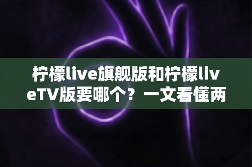 柠檬live旗舰版和柠檬liveTV版要哪个？一文看懂两大版本差异与最佳选择方案