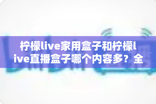 柠檬live家用盒子和柠檬live直播盒子哪个内容多？全方位深度对比解析，帮你选对不踩坑
