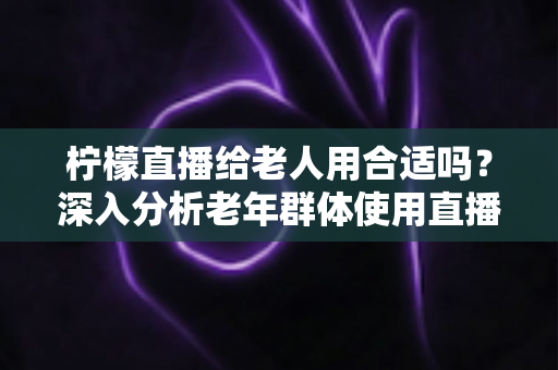 柠檬直播给老人用合适吗?深入分析老年群体使用直播软件的安全性、利弊与实用建议 柠檬直播给老人用合适吗?深入分析老年群体使用直播软件的安全性、利弊与实用建议