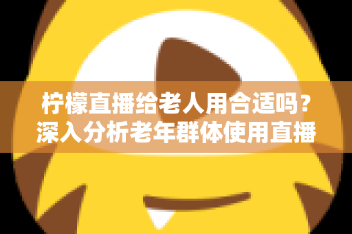 柠檬直播给老人用合适吗?深入分析老年群体使用直播软件的安全性、利弊与实用建议 柠檬直播给老人用合适吗?深入分析老年群体使用直播软件的安全性、利弊与实用建议
