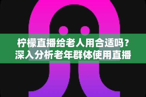 柠檬直播给老人用合适吗?深入分析老年群体使用直播软件的安全性、利弊与实用建议 柠檬直播给老人用合适吗?深入分析老年群体使用直播软件的安全性、利弊与实用建议